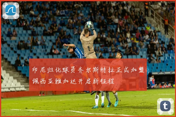 印尼归化球员齐尔斯特拉正式加盟佩西亚雅加达开启新征程