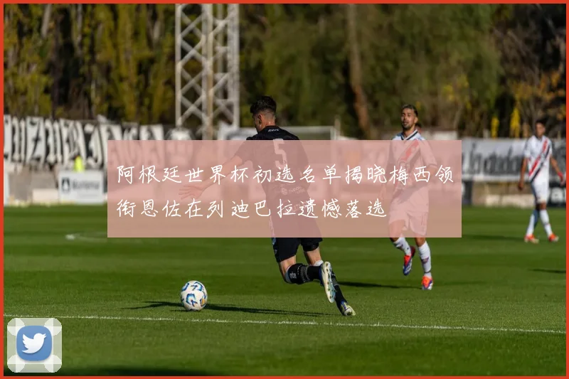 阿根廷世界杯初选名单揭晓梅西领衔恩佐在列迪巴拉遗憾落选