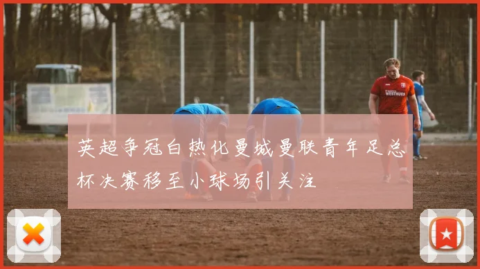 英超争冠白热化曼城曼联青年足总杯决赛移至小球场引关注