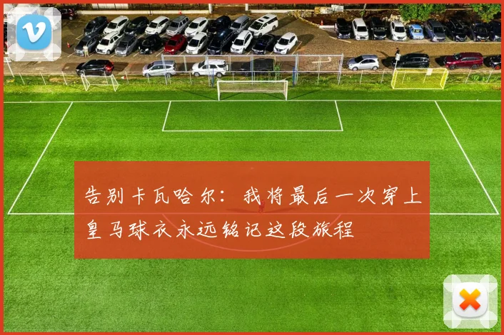 告别卡瓦哈尔：我将最后一次穿上皇马球衣永远铭记这段旅程