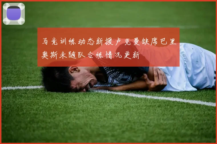 马竞训练动态新援卢克曼缺席巴里奥斯未随队合练情况更新