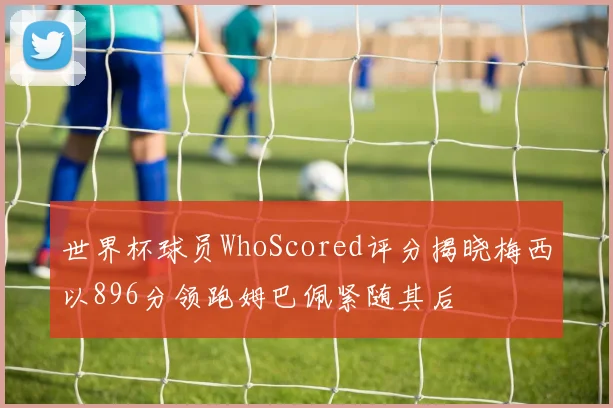 世界杯球员WhoScored评分揭晓梅西以896分领跑姆巴佩紧随其后