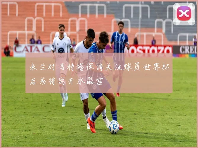 米兰对马特塔保持关注球员世界杯后或将离开水晶宫