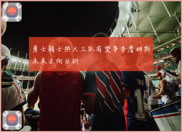 勇士骑士热火三队有望争夺詹姆斯未来去向分析