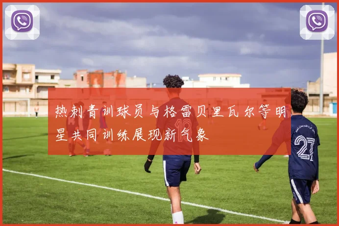 热刺青训球员与格雷贝里瓦尔等明星共同训练展现新气象