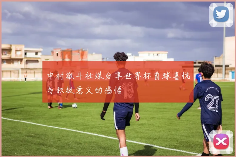 中村敬斗社媒分享世界杯首球喜悦与积极意义的感悟