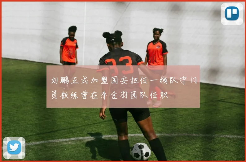 刘鹏正式加盟国安担任一线队守门员教练曾在李金羽团队任职