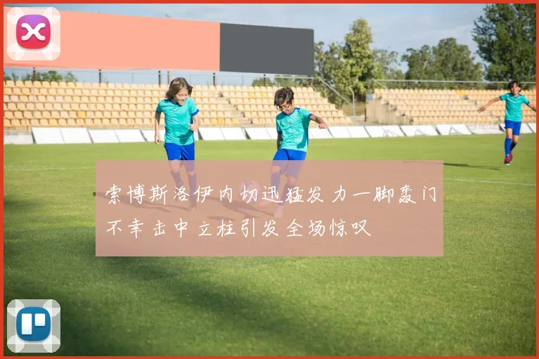 索博斯洛伊内切迅猛发力一脚轰门不幸击中立柱引发全场惊叹